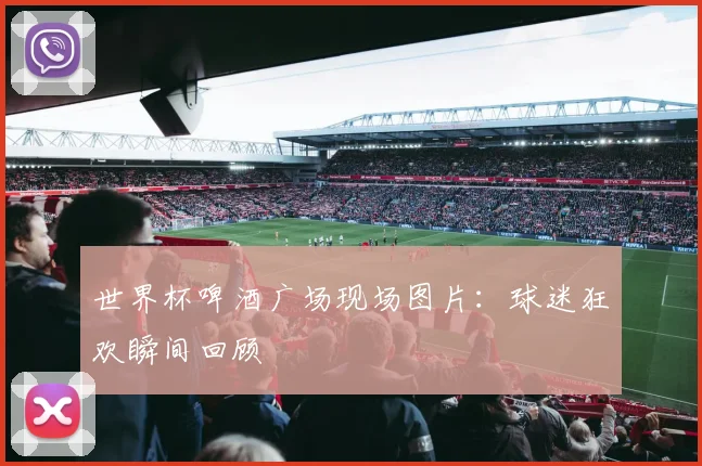 世界杯啤酒广场现场图片：球迷狂欢瞬间回顾