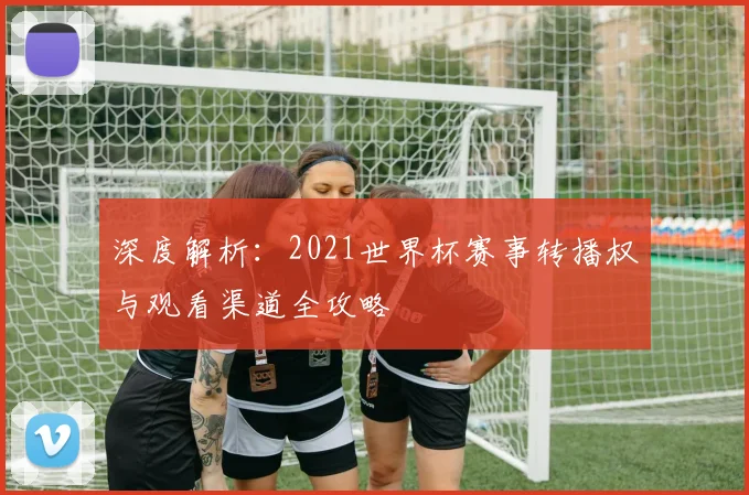 深度解析：2021世界杯赛事转播权与观看渠道全攻略