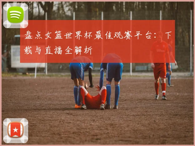 盘点女篮世界杯最佳观赛平台:下载与直播全解析