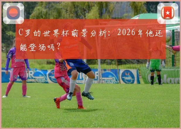 C罗的世界杯前景分析：2026年他还能登场吗？