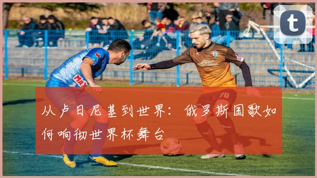 从卢日尼基到世界：俄罗斯国歌如何响彻世界杯舞台
