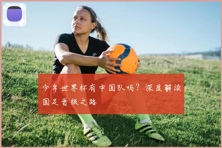 今年世界杯有中国队吗?深度解读国足晋级之路