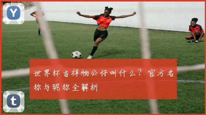 世界杯吉祥物公仔叫什么？官方名称与昵称全解析