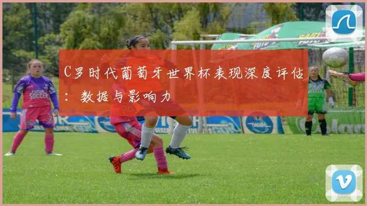 C罗时代葡萄牙世界杯表现深度评估：数据与影响力