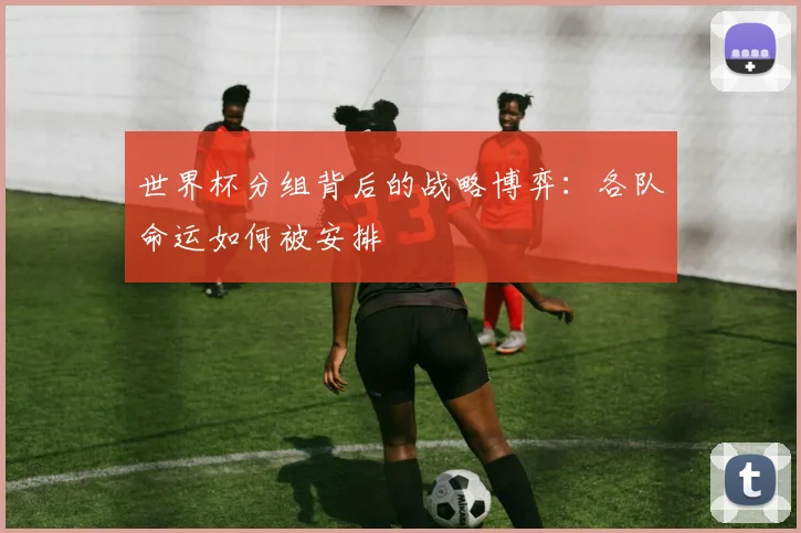 世界杯分组背后的战略博弈：各队命运如何被安排