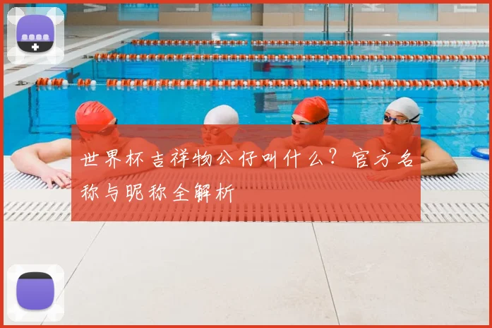 世界杯吉祥物公仔叫什么？官方名称与昵称全解析
